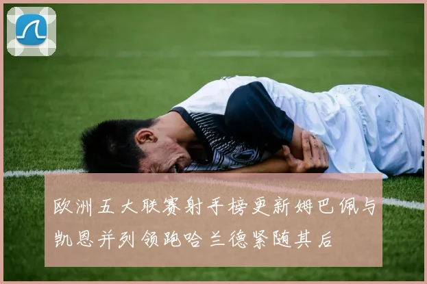 欧洲五大联赛射手榜更新姆巴佩与凯恩并列领跑哈兰德紧随其后