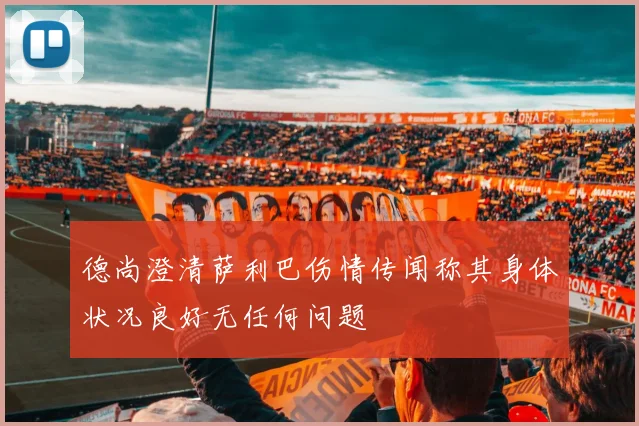 德尚澄清萨利巴伤情传闻称其身体状况良好无任何问题