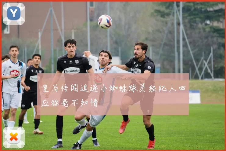 皇马传闻追逐小蜘蛛球员经纪人回应称毫不知情