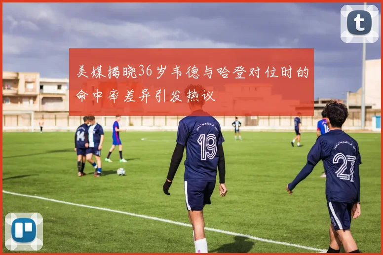 美媒揭晓36岁韦德与哈登对位时的命中率差异引发热议