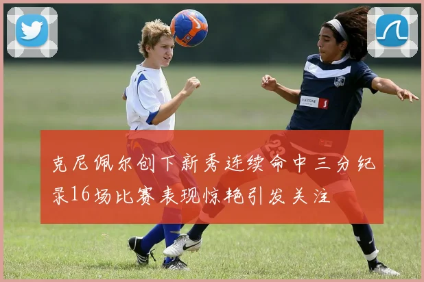 克尼佩尔创下新秀连续命中三分纪录16场比赛表现惊艳引发关注