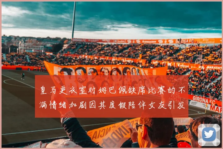 皇马更衣室对姆巴佩缺席比赛的不满情绪加剧因其度假陪伴女友引发争议