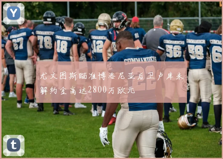 尤文图斯瞄准博洛尼亚后卫卢库米解约金高达2800万欧元