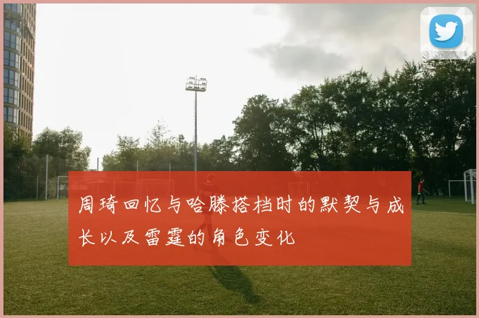 周琦回忆与哈滕搭档时的默契与成长以及雷霆的角色变化