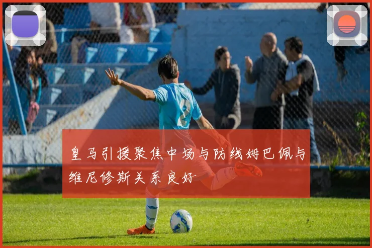 皇马引援聚焦中场与防线姆巴佩与维尼修斯关系良好