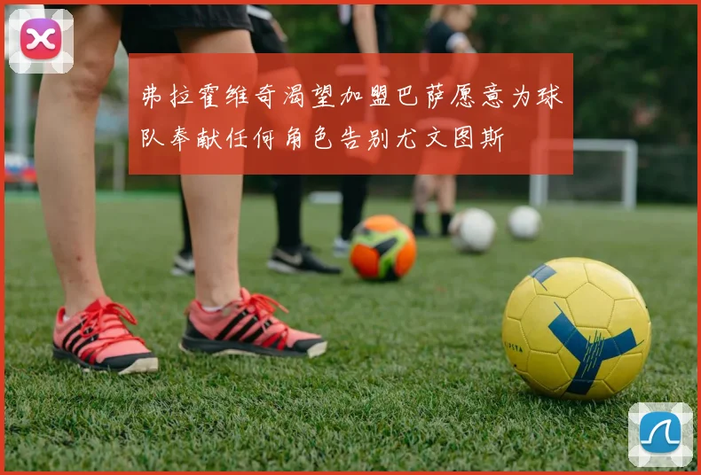 弗拉霍维奇渴望加盟巴萨愿意为球队奉献任何角色告别尤文图斯