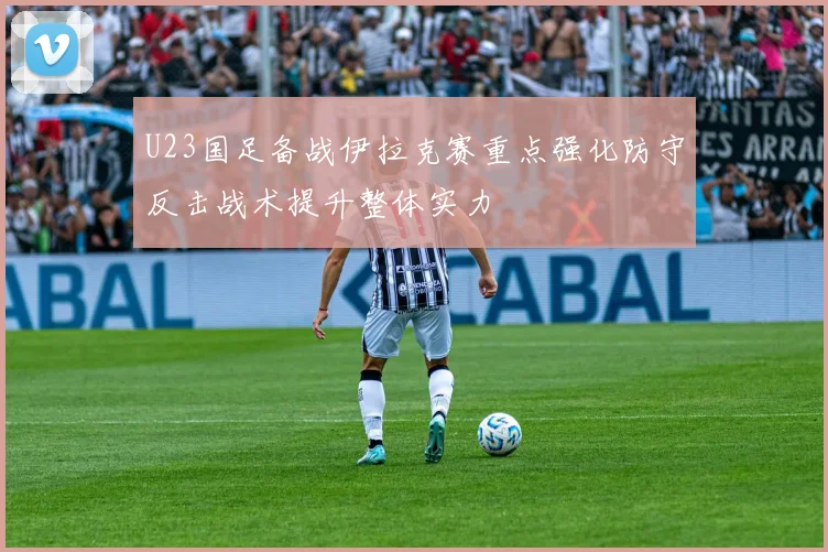 U23国足备战伊拉克赛重点强化防守反击战术提升整体实力