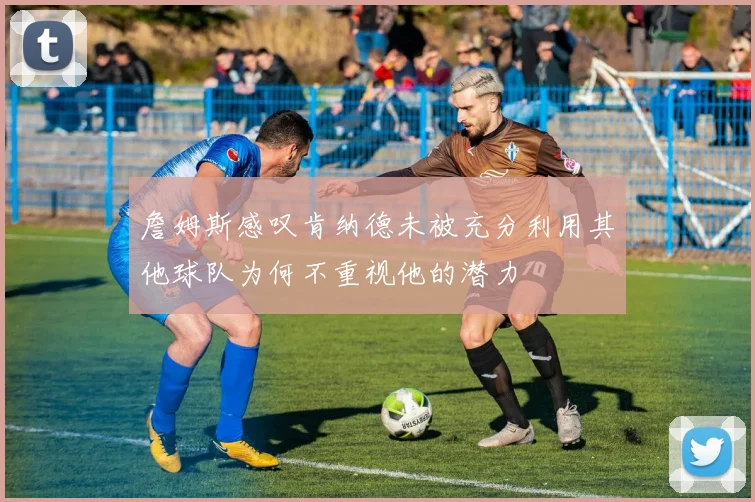 詹姆斯感叹肯纳德未被充分利用其他球队为何不重视他的潜力