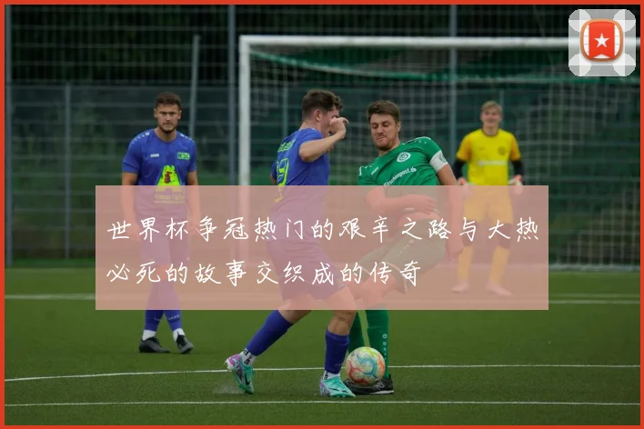 世界杯争冠热门的艰辛之路与大热必死的故事交织成的传奇