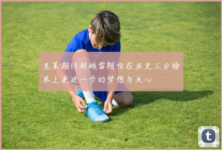 克莱期待超越雷阿伦在历史三分榜单上更进一步的梦想与决心