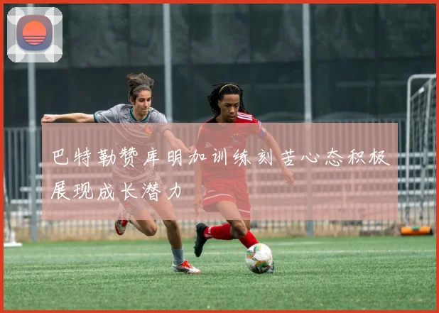 巴特勒赞库明加训练刻苦心态积极展现成长潜力