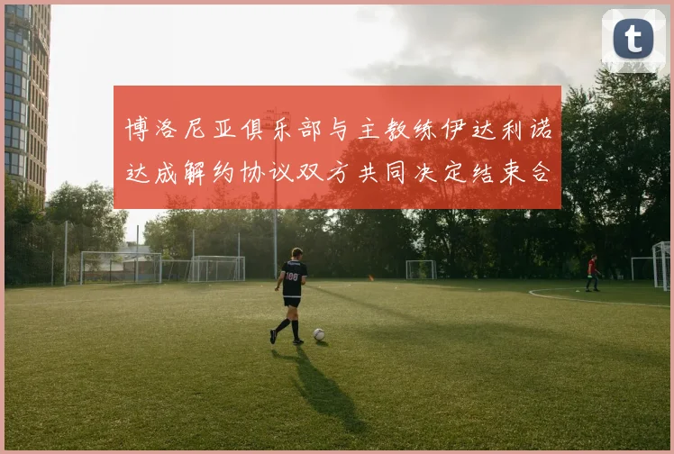 博洛尼亚俱乐部与主教练伊达利诺达成解约协议双方共同决定结束合作关系