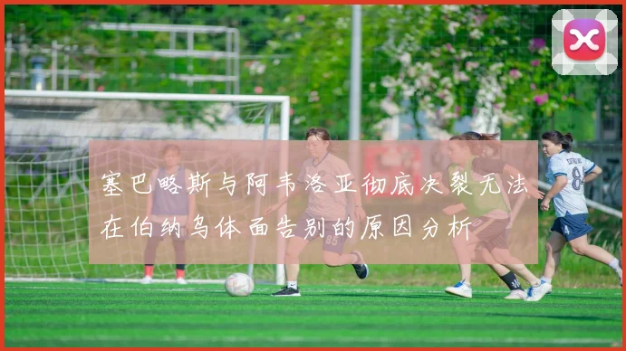塞巴略斯与阿韦洛亚彻底决裂无法在伯纳乌体面告别的原因分析