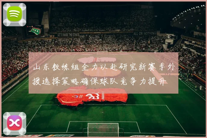 山东教练组全力以赴研究新赛季外援选择策略确保球队竞争力提升