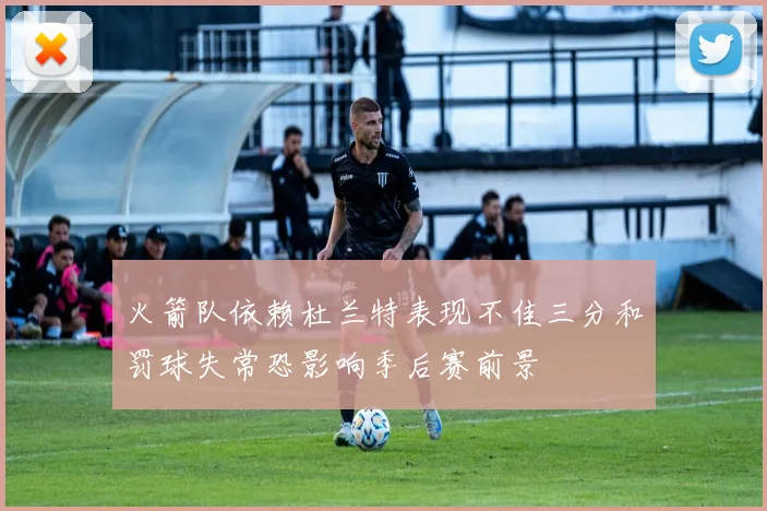 火箭队依赖杜兰特表现不佳三分和罚球失常恐影响季后赛前景