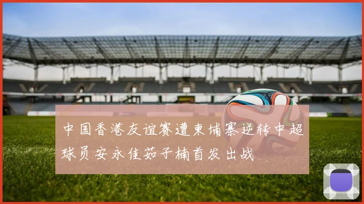 中国香港友谊赛遭柬埔寨逆转中超球员安永佳茹子楠首发出战