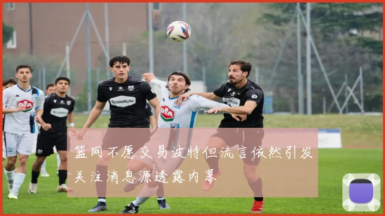 篮网不愿交易波特但流言依然引发关注消息源透露内幕