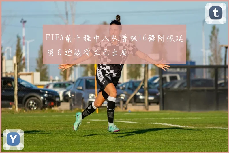 FIFA前十强中八队晋级16强阿根廷明日迎战荷兰已出局