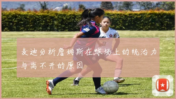 麦迪分析詹姆斯在球场上的统治力与离不开的原因