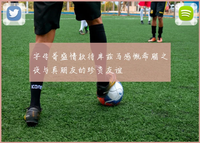 字母哥盛情款待库兹马感慨希腊之夜与真朋友的珍贵友谊