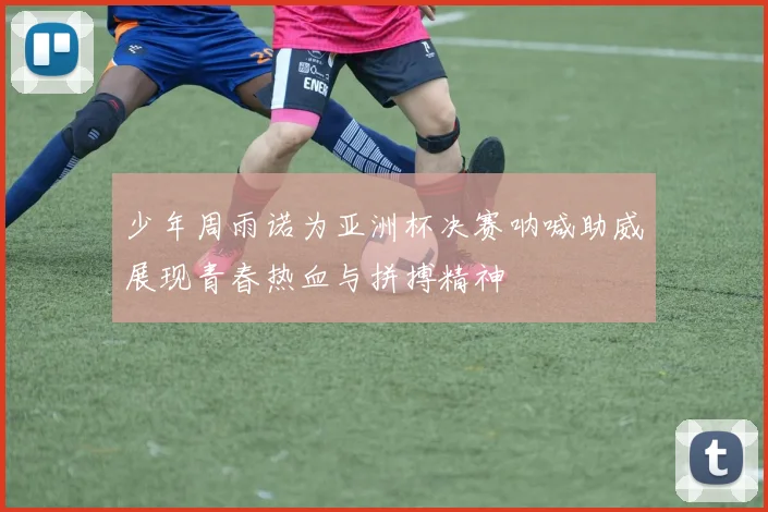 少年周雨诺为亚洲杯决赛呐喊助威展现青春热血与拼搏精神