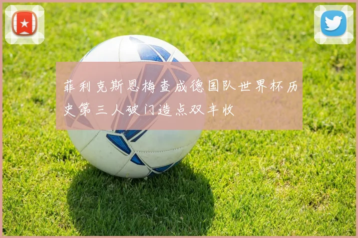 菲利克斯恩梅查成德国队世界杯历史第三人破门造点双丰收
