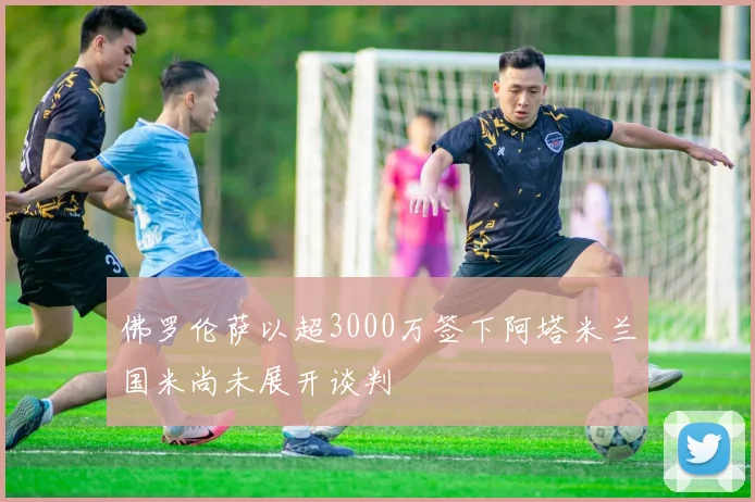 佛罗伦萨以超3000万签下阿塔米兰国米尚未展开谈判