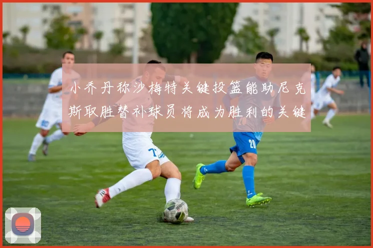 小乔丹称沙梅特关键投篮能助尼克斯取胜替补球员将成为胜利的关键因素