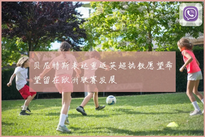 贝尼特斯表达重返英超执教愿望希望留在欧洲联赛发展