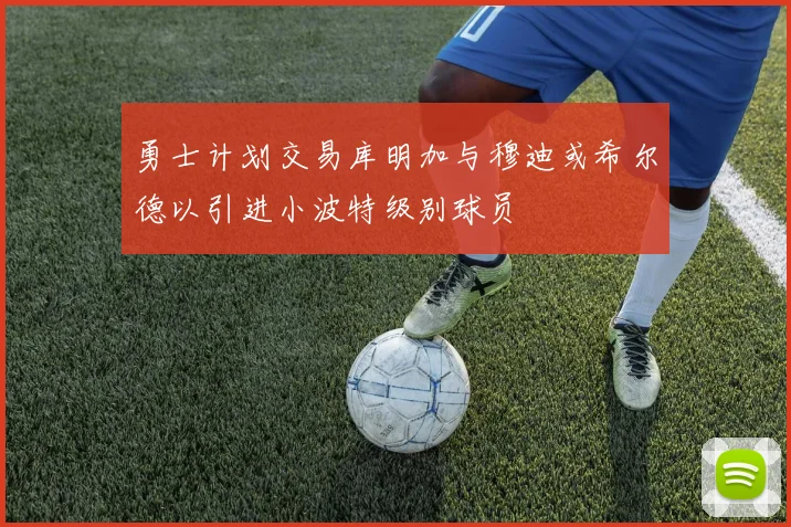 勇士计划交易库明加与穆迪或希尔德以引进小波特级别球员