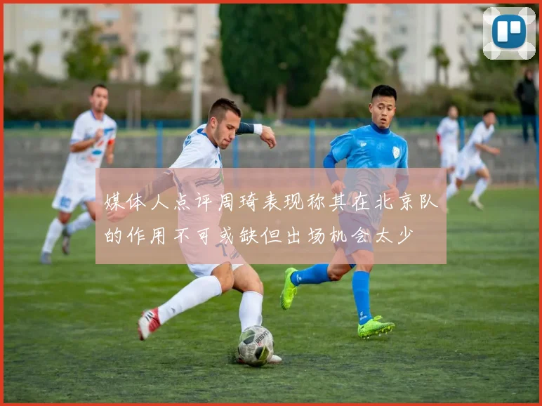 媒体人点评周琦表现称其在北京队的作用不可或缺但出场机会太少