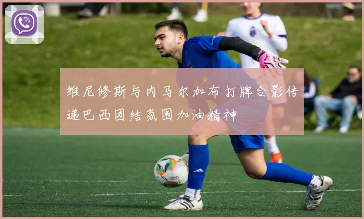 维尼修斯与内马尔加布打牌合影传递巴西团结氛围加油精神