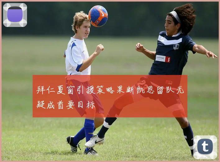拜仁夏窗引援策略果断凯恩留队无疑成首要目标
