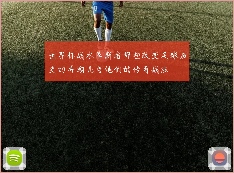世界杯战术革新者那些改变足球历史的弄潮儿与他们的传奇战法